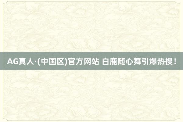 AG真人·(中国区)官方网站 白鹿随心舞引爆热搜!