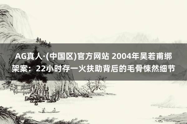 AG真人·(中国区)官方网站 2004年吴若甫绑架案:22小时存一火扶助背后的毛骨悚然细节