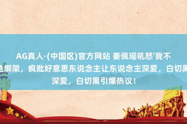 AG真人·(中国区)官方网站 姜佩瑶吼怒'我不要'撕碎脸色绑架,疯批好意思东说念主让东说念主深爱,白切黑引爆热议!