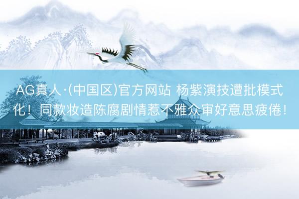 AG真人·(中国区)官方网站 杨紫演技遭批模式化！同款妆造陈腐剧情惹不雅众审好意思疲倦！