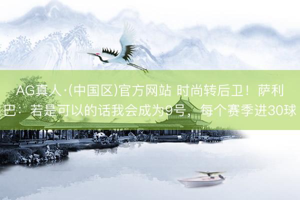 AG真人·(中国区)官方网站 时尚转后卫!萨利巴:若是可以的话我会成为9号,每个赛季进30球