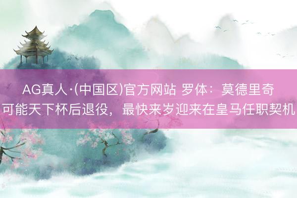 AG真人·(中国区)官方网站 罗体:莫德里奇可能天下杯后退役,最快来岁迎来在皇马任职契机