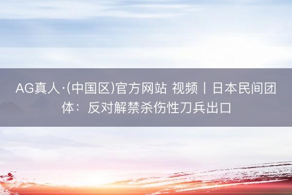AG真人·(中国区)官方网站 视频丨日本民间团体:反对解禁杀伤性刀兵出口