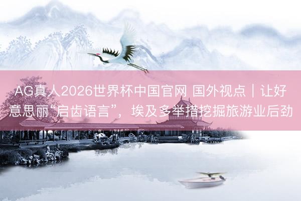 AG真人2026世界杯中国官网 国外视点｜让好意思丽“启齿语言”，埃及多举措挖掘旅游业后劲