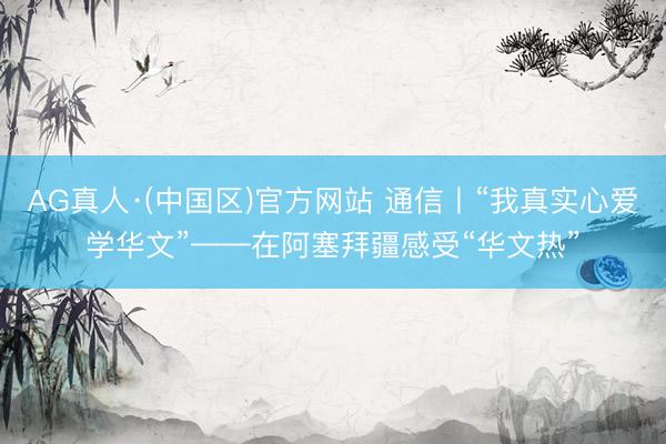 AG真人·(中国区)官方网站 通信丨“我真实心爱学华文”——在阿塞拜疆感受“华文热”