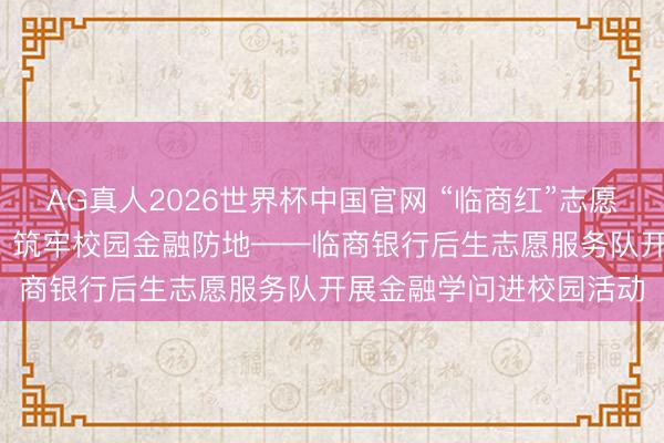 AG真人2026世界杯中国官网 “临商红”志愿服务|不息沂蒙红色血脉 筑牢校园金融防地——临商银行后生志愿服务队开展金融学问进校园活动
