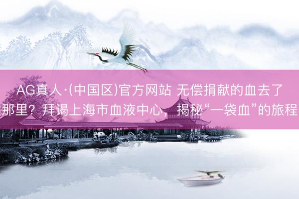 AG真人·(中国区)官方网站 无偿捐献的血去了那里?拜谒上海市血液中心,揭秘“一袋血”的旅程