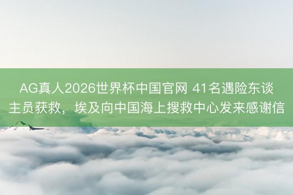 AG真人2026世界杯中国官网 41名遇险东谈主员获救,埃及向中国海上搜救中心发来感谢信