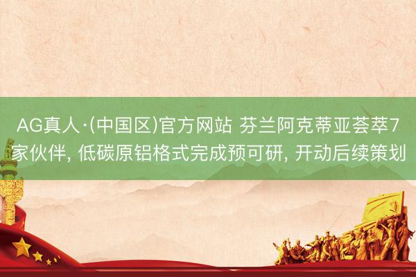 AG真人·(中国区)官方网站 芬兰阿克蒂亚荟萃7家伙伴, 低碳原铝格式完成预可研, 开动后续策划