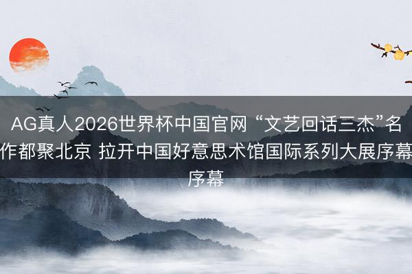 AG真人2026世界杯中国官网 “文艺回话三杰”名作都聚北京 拉开中国好意思术馆国际系列大展序幕