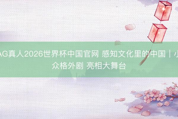 AG真人2026世界杯中国官网 感知文化里的中国|小众格外剧 亮相大舞台