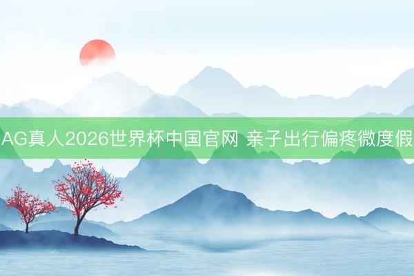 AG真人2026世界杯中国官网 亲子出行偏疼微度假