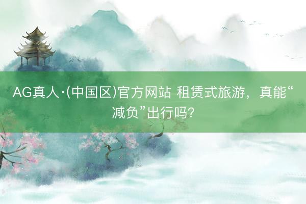 AG真人·(中国区)官方网站 租赁式旅游,真能“减负”出行吗?