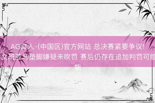 AG真人·(中国区)官方网站 总决赛紧要争议! 文班亚马垫脚嫌疑未吹罚 赛后仍存在追加判罚可能