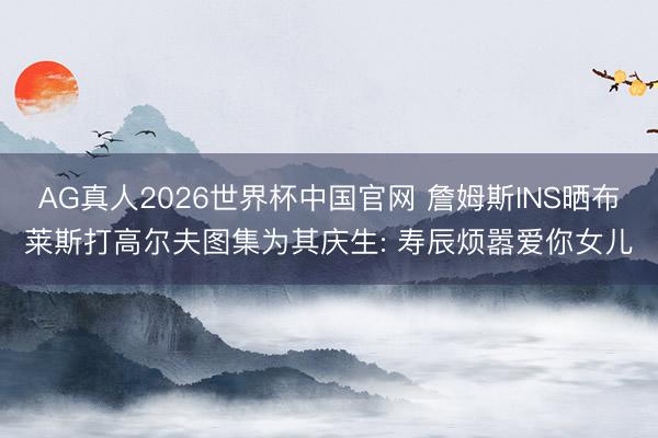 AG真人2026世界杯中国官网 詹姆斯INS晒布莱斯打高尔夫图集为其庆生: 寿辰烦嚣爱你女儿