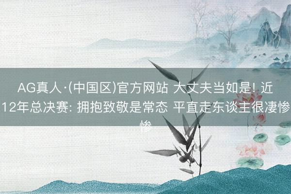 AG真人·(中国区)官方网站 大丈夫当如是! 近12年总决赛: 拥抱致敬是常态 平直走东谈主很凄惨