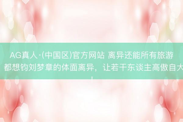 AG真人·(中国区)官方网站 离异还能所有旅游?都想钧刘梦章的体面离异,让若干东谈主高傲自大!