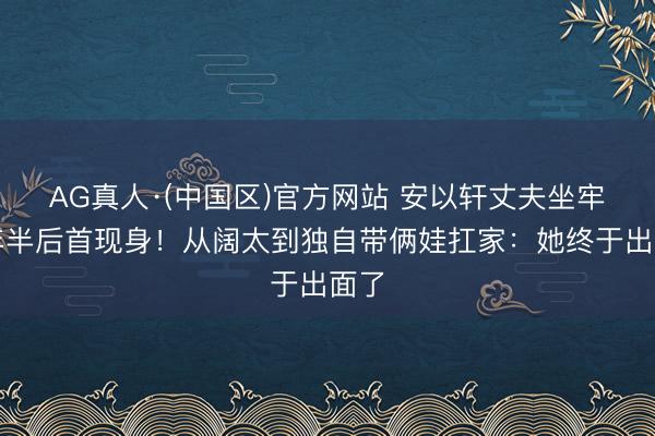 AG真人·(中国区)官方网站 安以轩丈夫坐牢四年半后首现身!从阔太到独自带俩娃扛家:她终于出面了