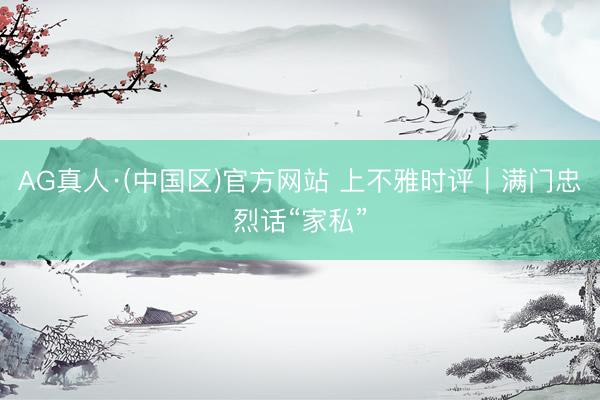AG真人·(中国区)官方网站 上不雅时评|满门忠烈话“家私”