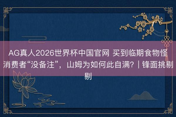 AG真人2026世界杯中国官网 买到临期食物怪消费者“没备注”,山姆为如何此自满?| 锋面挑剔