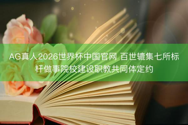 AG真人2026世界杯中国官网 百世辘集七所标杆做事院校建设职教共同体定约