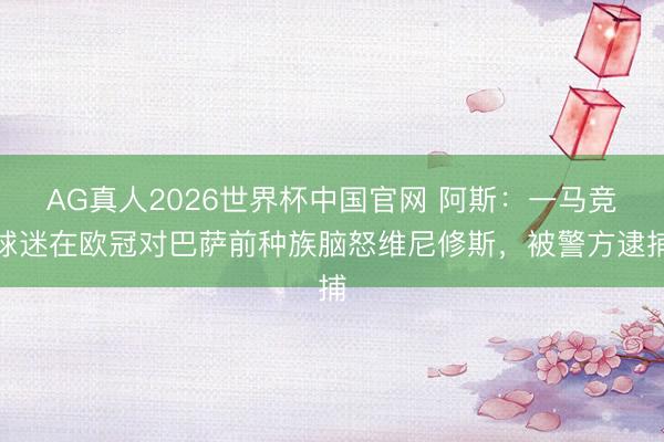 AG真人2026世界杯中国官网 阿斯:一马竞球迷在欧冠对巴萨前种族脑怒维尼修斯,被警方逮捕