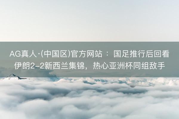 AG真人·(中国区)官方网站 ：国足推行后回看伊朗2-2新西兰集锦，热心亚洲杯同组敌手