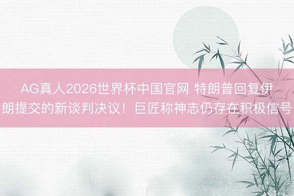 AG真人2026世界杯中国官网 特朗普回复伊朗提交的新谈判决议!巨匠称神志仍存在积极信号