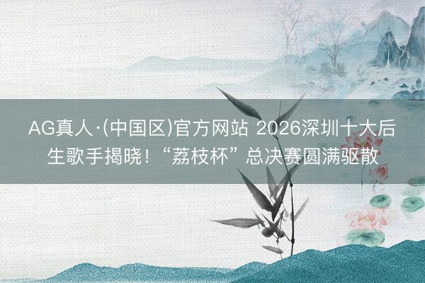 AG真人·(中国区)官方网站 2026深圳十大后生歌手揭晓！“荔枝杯” 总决赛圆满驱散