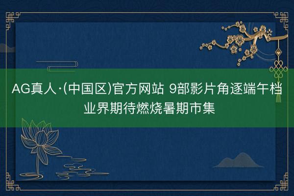 AG真人·(中国区)官方网站 9部影片角逐端午档 业界期待燃烧暑期市集