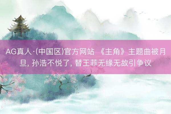 AG真人·(中国区)官方网站 《主角》主题曲被月旦, 孙浩不悦了, 替王菲无缘无故引争议