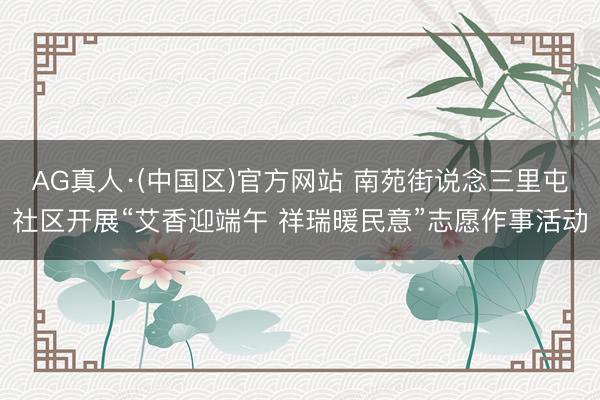 AG真人·(中国区)官方网站 南苑街说念三里屯社区开展“艾香迎端午 祥瑞暖民意”志愿作事活动