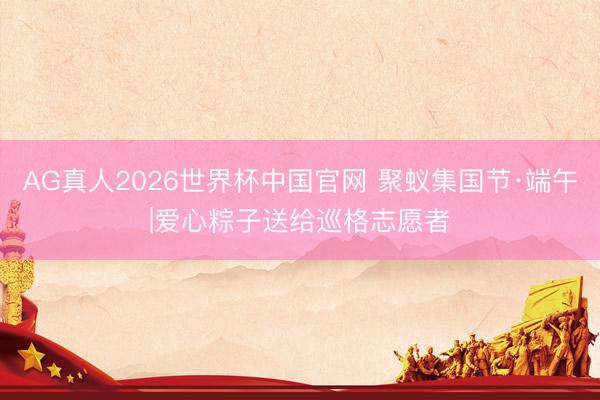 AG真人2026世界杯中国官网 聚蚁集国节·端午|爱心粽子送给巡格志愿者