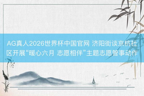 AG真人2026世界杯中国官网 济阳街谈京杭社区开展“暖心六月 志愿相伴”主题志愿管事动作