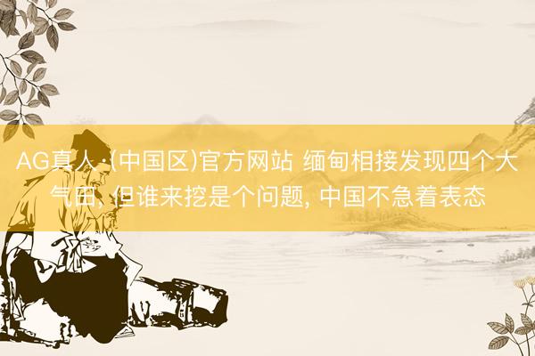 AG真人·(中国区)官方网站 缅甸相接发现四个大气田, 但谁来挖是个问题, 中国不急着表态