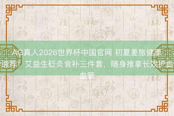AG真人2026世界杯中国官网 初夏差旅健康新遴荐!艾益生砭灸食补三件套,随身推拿长效护血管