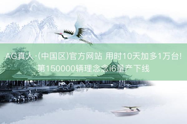 AG真人·(中国区)官方网站 用时10天加多1万台!第150000辆理念念i6量产下线
