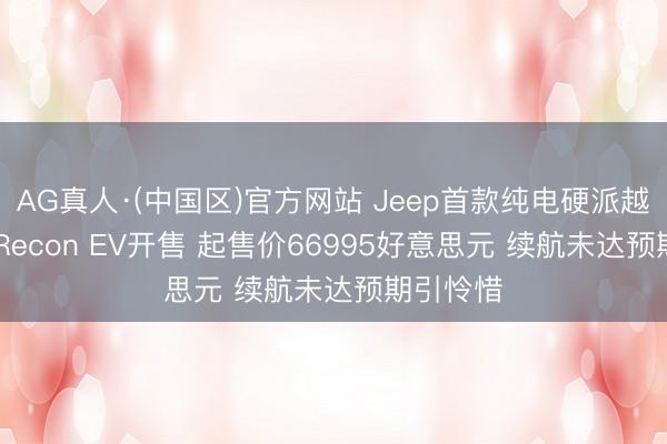 AG真人·(中国区)官方网站 Jeep首款纯电硬派越野SUV Recon EV开售 起售价66995好意思元 续航未达预期引怜惜
