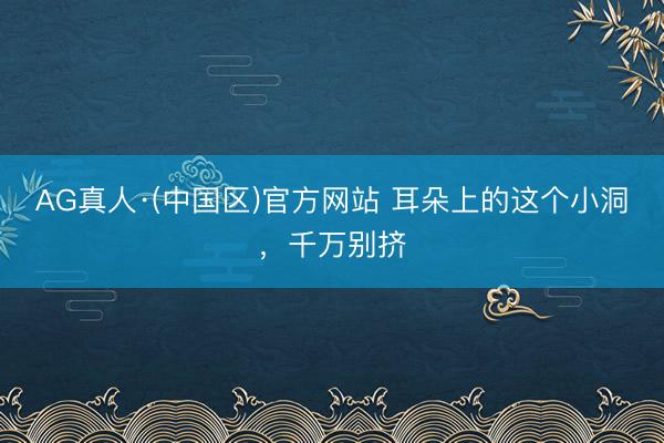 AG真人·(中国区)官方网站 耳朵上的这个小洞,千万别挤
